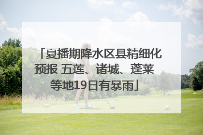 夏播期降水区县精细化预报 五莲、诸城、蓬莱等地19日有暴雨