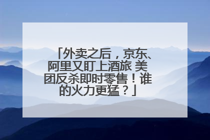 外卖之后，京东、阿里又盯上酒旅 美团反杀即时零售！谁的火力更猛？