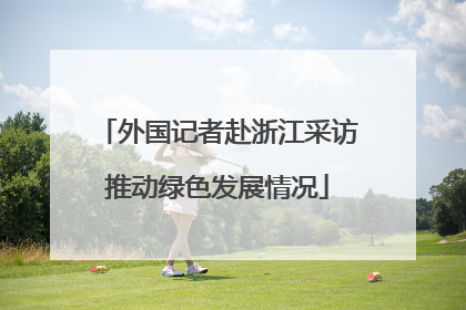 外国记者赴浙江采访推动绿色发展情况