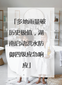 多地雨量破历史极值，湖南启动洪水防御四级应急响应