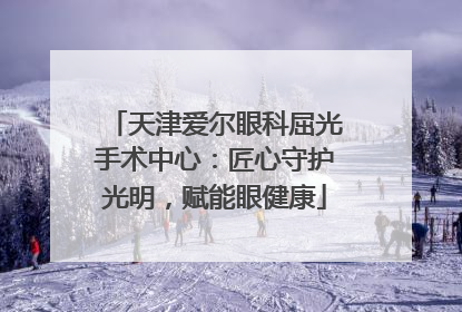 天津爱尔眼科屈光手术中心：匠心守护光明，赋能眼健康