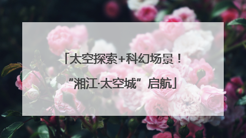 太空探索+科幻场景！“湘江·太空城”启航