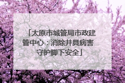 太原市城管局市政建管中心：消除井具病害 守护脚下安全