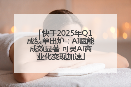 快手2025年Q1成绩单出炉：AI赋能成效显著 可灵AI商业化变现加速