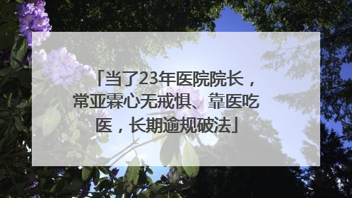 当了23年医院院长，常亚霖心无戒惧、靠医吃医，长期逾规破法