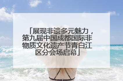 展现非遗多元魅力，第九届中国成都国际非物质文化遗产节青白江区分会场启幕