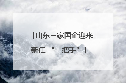 山东三家国企迎来新任 “一把手”