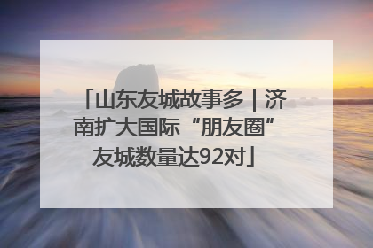 山东友城故事多｜济南扩大国际“朋友圈”友城数量达92对