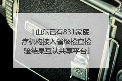 山东已有831家医疗机构接入省级检查检验结果互认共享平台