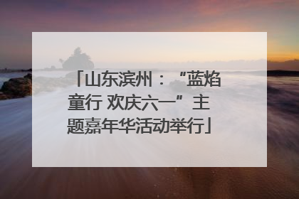 山东滨州：“蓝焰童行 欢庆六一”主题嘉年华活动举行