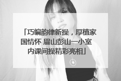 巧编韵律新操，厚植家国情怀 眉山彭山一小室内课间操精彩亮相