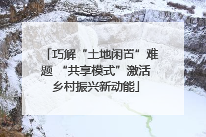 巧解“土地闲置”难题 “共享模式”激活乡村振兴新动能