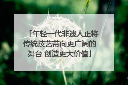 年轻一代非遗人正将传统技艺带向更广阔的舞台 创造更大价值