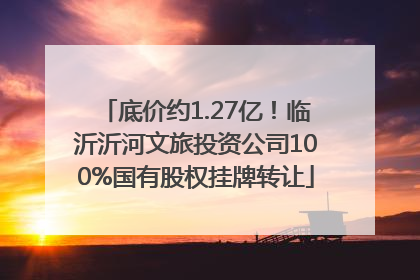 底价约1.27亿！临沂沂河文旅投资公司100%国有股权挂牌转让