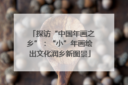 探访“中国年画之乡”：“小”年画绘出文化润乡新图景