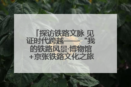 探访铁路文脉 见证时代跨越——“我的铁路风景·博物馆+京张铁路文化之旅”活动在京启动