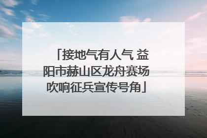 接地气有人气 益阳市赫山区龙舟赛场吹响征兵宣传号角