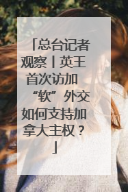 总台记者观察丨英王首次访加 “软”外交如何支持加拿大主权？