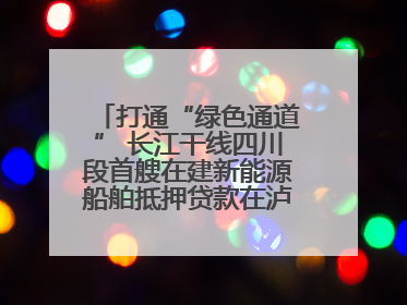 打通“绿色通道” 长江干线四川段首艘在建新能源船舶抵押贷款在泸州落地