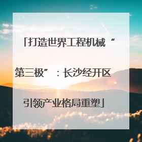 打造世界工程机械“第三极”：长沙经开区引领产业格局重塑