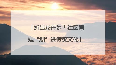折出龙舟梦！社区萌娃“划”进传统文化