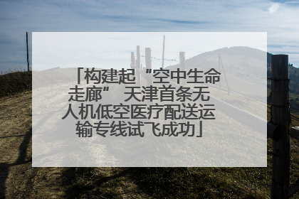 构建起“空中生命走廊” 天津首条无人机低空医疗配送运输专线试飞成功