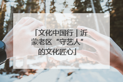 文化中国行｜沂蒙老区“守艺人”的文化匠心