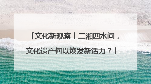 文化新观察丨三湘四水间，文化遗产何以焕发新活力？