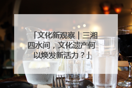 文化新观察｜三湘四水间，文化遗产何以焕发新活力？