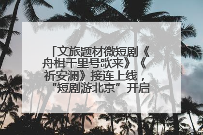 文旅题材微短剧《舟楫千里号歌来》《祈安澜》接连上线，“短剧游北京”开启大运河文化之旅