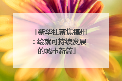 新华社聚焦福州：绘就可持续发展的城市新篇