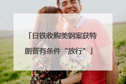 日铁收购美钢案获特朗普有条件“放行”