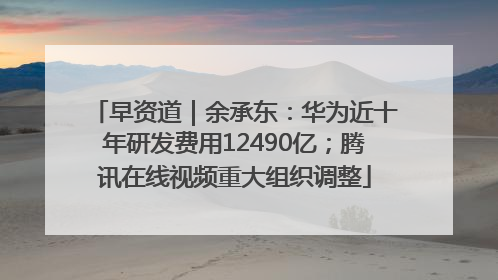 早资道｜余承东：华为近十年研发费用12490亿；腾讯在线视频重大组织调整