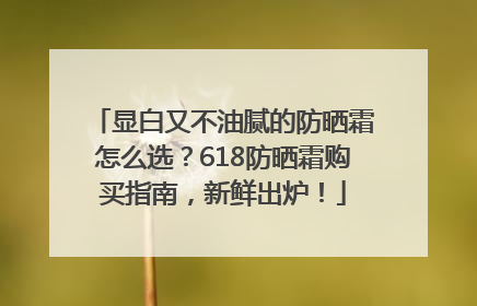 显白又不油腻的防晒霜怎么选？618防晒霜购买指南，新鲜出炉！