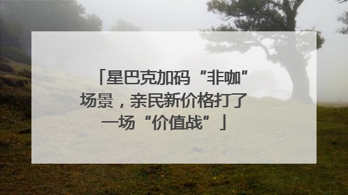 星巴克加码“非咖”场景，亲民新价格打了一场“价值战”