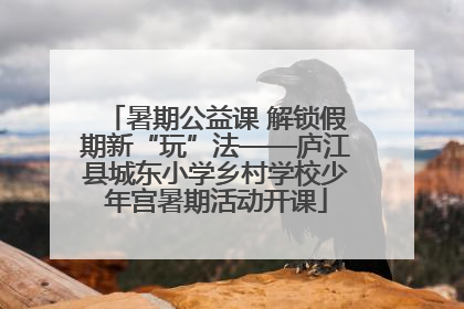 暑期公益课 解锁假期新“玩”法——庐江县城东小学乡村学校少年宫暑期活动开课