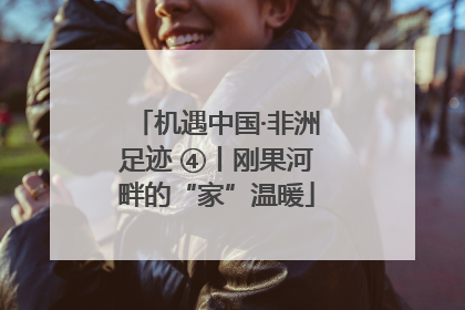 机遇中国·非洲足迹 ④丨刚果河畔的“家”温暖