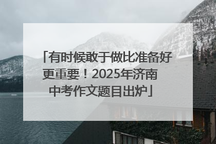 有时候敢于做比准备好更重要！2025年济南中考作文题目出炉
