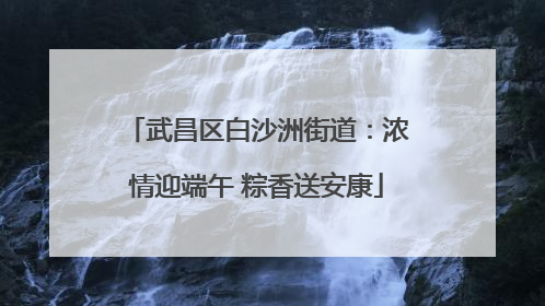 武昌区白沙洲街道：浓情迎端午 粽香送安康