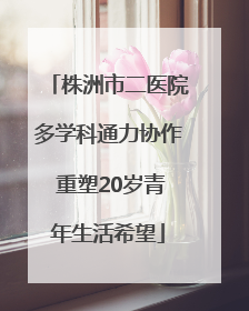 株洲市二医院多学科通力协作 重塑20岁青年生活希望