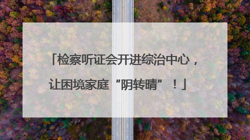 检察听证会开进综治中心，让困境家庭“阴转晴”！