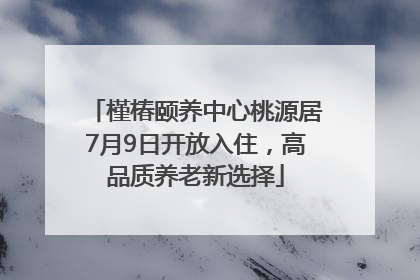 槿椿颐养中心桃源居7月9日开放入住，高品质养老新选择