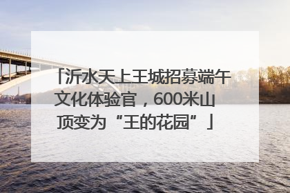 沂水天上王城招募端午文化体验官，600米山顶变为“王的花园”