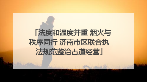 法度和温度并重 烟火与秩序同行 济南市区联合执法规范整治占道经营