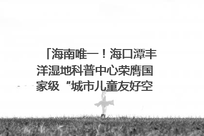 海南唯一！海口潭丰洋湿地科普中心荣膺国家级“城市儿童友好空间建设园区”称号