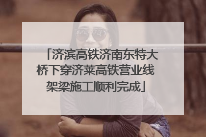 济滨高铁济南东特大桥下穿济莱高铁营业线架梁施工顺利完成