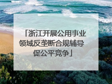 浙江开展公用事业领域反垄断合规辅导 促公平竞争