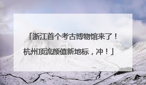 浙江首个考古博物馆来了！杭州顶流颜值新地标，冲！