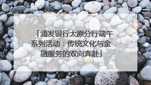 浦发银行太原分行端午系列活动：传统文化与金融服务的双向奔赴
