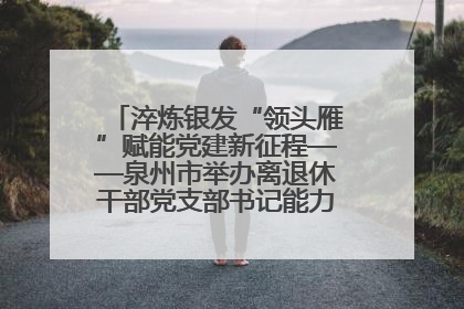 淬炼银发“领头雁”赋能党建新征程——泉州市举办离退休干部党支部书记能力建设专题培训